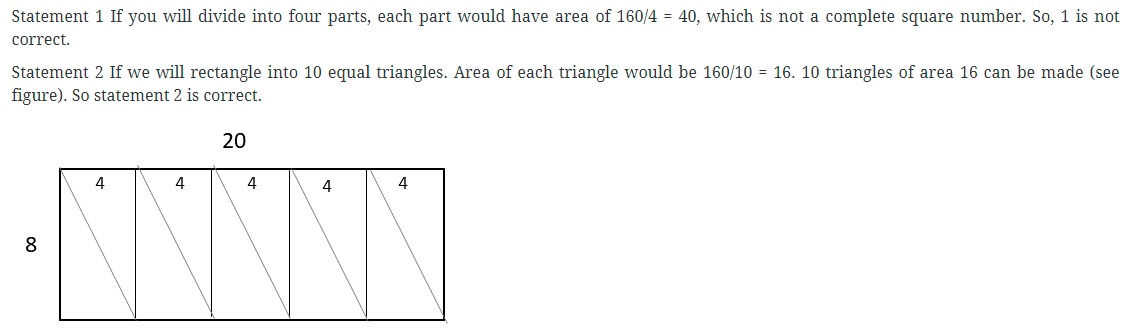 Consider the following statements in respect of a rectangular sheet of length 20 cm and breadth 8 cm: 1. It is possible to cut the sheet exactly into 4 square sheets. 2. It is possible to cut the sheet into 10 triangular sheets of equal area. Which of the above statements is are correct? (a) 1 only (b) 2 only (c) Both 1 and 2 (d) Neither 1 nor 2