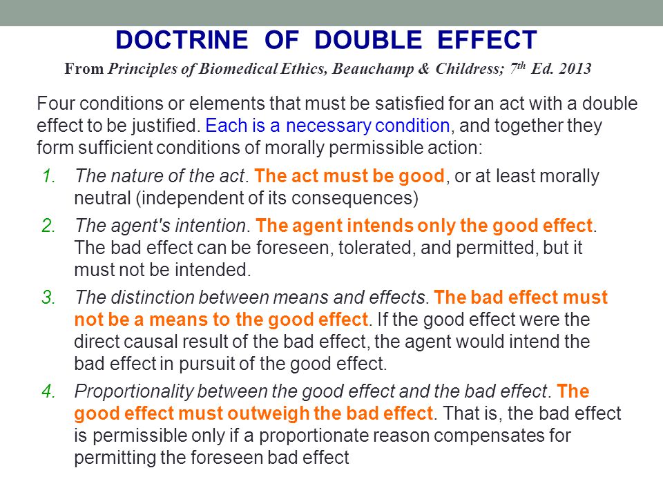 The doctrine of double effect This doctrine says that if doing something morally good has a morally bad side-effect it''s ethically OK to do it providing the bad side-effect wasn''t intended. This is true even if you foresaw that the bad effect would probably happen.